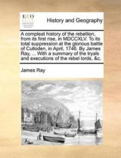 A Compleat History of the Rebellion, from Its First Rise, in MDCCXLV. to Its Total Suppression at the Glorious Battle of Culloden, in April, 1746. by James Ray, ... with a Summary of the Tryals and Executions of the Rebel Lords, &C.