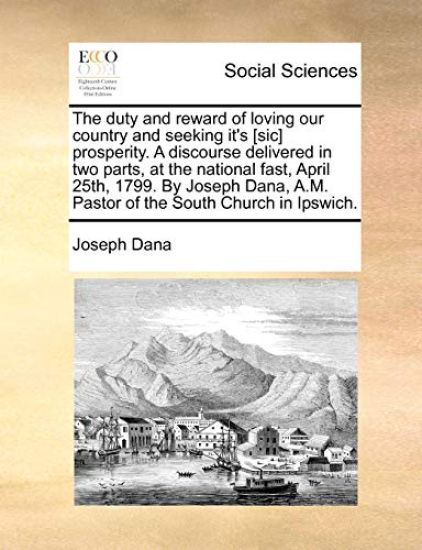 The Duty and Reward of Loving Our Country and Seeking It's [sic] Prosperity. a Discourse Delivered in Two Parts, at the National Fast, April 25th, 1799. by Joseph Dana, A.M. Pastor of the South Church in Ipswich.