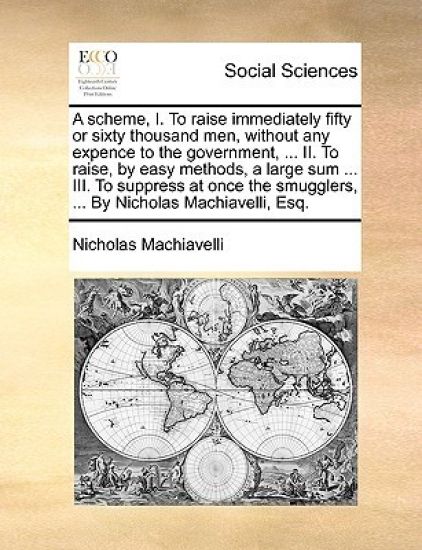 A Scheme, I. to Raise Immediately Fifty or Sixty Thousand Men, Without Any Expence to the Government, ... II. to Raise, by Easy Methods, a Large Sum ... III. to Suppress at Once the Smugglers, ... by Nicholas Machiavelli, Esq.