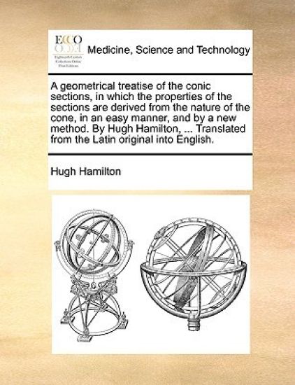 A Geometrical Treatise of the Conic Sections, in Which the Properties of the Sections Are Derived from the Nature of the Cone, in an Easy Manner, and by a New Method. by Hugh Hamilton, ... Translated from the Latin Original Into English.