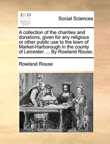A Collection of the Charities and Donations, Given for Any Religious or Other Public Use to the Town of Market-Harborough in the County of Leicester. ... by Rowland Rouse.