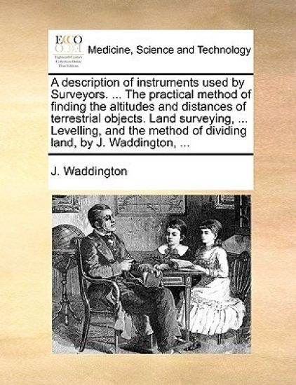 A description of instruments used by Surveyors. ... The practical method of finding the altitudes and distances of terrestrial objects. Land surveying, ... Levelling, and the method of dividing land, by J. Waddington, ...