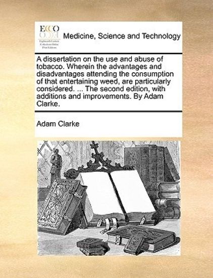 A Dissertation on the Use and Abuse of Tobacco. Wherein the Advantages and Disadvantages Attending the Consumption of That Entertaining Weed, Are Particularly Considered. ... the Second Edition, with Additions and Improvements. by Adam Clarke.