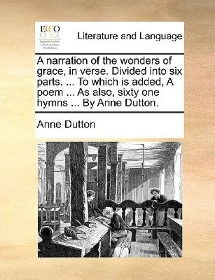 A Narration of the Wonders of Grace, in Verse. Divided Into Six Parts. ... to Which Is Added, a Poem ... as Also, Sixty One Hymns ... by Anne Dutton.