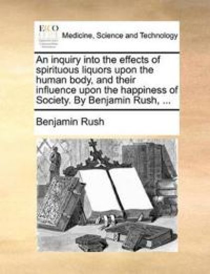 An Inquiry Into the Effects of Spirituous Liquors Upon the Human Body, and Their Influence Upon the Happiness of Society. by Benjamin Rush, ...