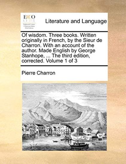 Of wisdom. Three books. Written originally in French, by the Sieur de Charron. With an account of the author. Made English by George Stanhope, ... The third edition, corrected. Volume 1 of 3
