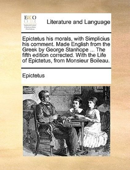 Epictetus His Morals, with Simplicius His Comment. Made English from the Greek by George Stanhope ... the Fifth Edition Corrected. with the Life of Epictetus, from Monsieur Boileau.