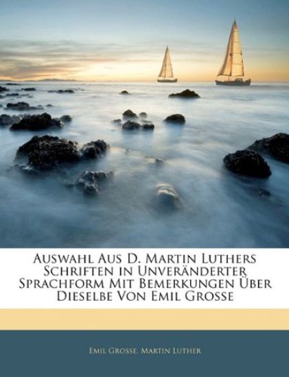 Auswahl Aus D. Martin Luthers Schriften in Unveranderter Sprachform Mit Bemerkungen Uber Dieselbe Von Emil Grosse