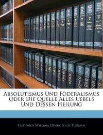 Absolutismus Und Foderalismus Oder Die Quelle Alles Uebels Und Dessen Heilung
