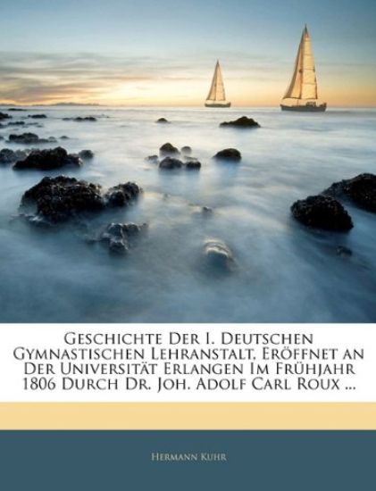 Geschichte Der I. Deutschen Gymnastischen Lehranstalt, Eroffnet an Der Universitat Erlangen Im Fruhjahr 1806 Durch Dr. Joh. Adolf Carl Roux ...