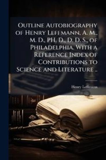 Outline Autobiography of Henry Leffmann, A. M., M. D., PH. D., D. D. S., of Philadelphia. With a Reference Index of Contributions to Science and Literature ..