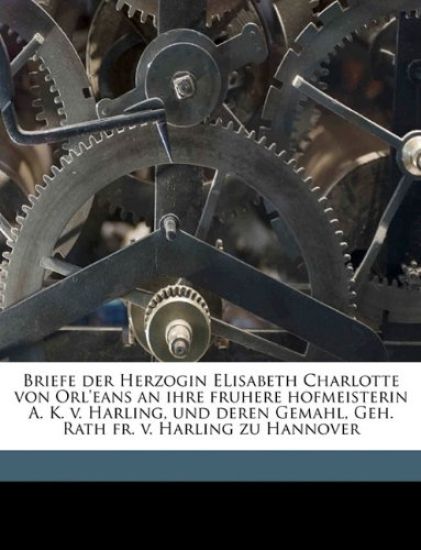 Briefe Der Herzogin Elisabeth Charlotte Von Orl'eans an Ihre Fruhere Hofmeisterin A. K. V. Harling, Und Deren Gemahl, Geh. Rath Fr. V. Harling Zu Hannover