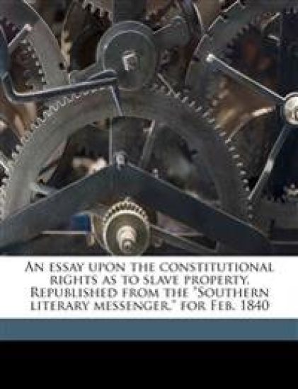 An Essay Upon the Constitutional Rights as to Slave Property. Republished from the Southern Literary Messenger, for Feb. 1840