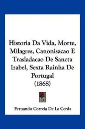 Historia Da Vida, Morte, Milagres, Canonisacao E Trasladacao De Sancta Izabel, Sexta Rainha De Portugal (1868)