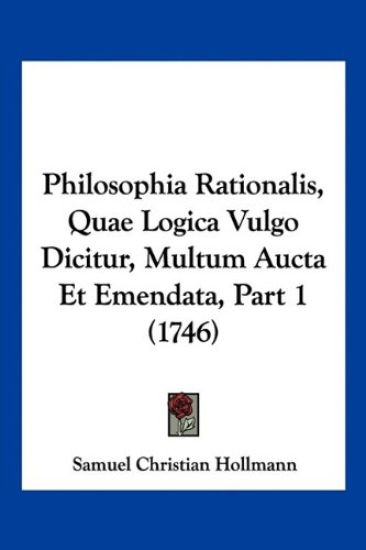 Philosophia Rationalis, Quae Logica Vulgo Dicitur, Multum Aucta Et Emendata, Part 1 (1746)