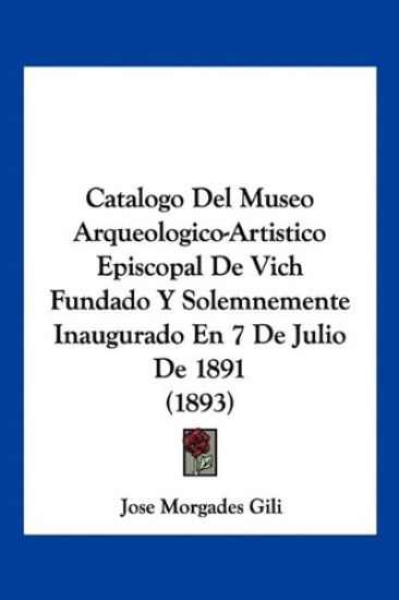 Catalogo Del Museo Arqueologico-Artistico Episcopal De Vich Fundado Y Solemnemente Inaugurado En 7 De Julio De 1891 (1893)
