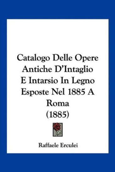 Catalogo Delle Opere Antiche D'Intaglio E Intarsio In Legno Esposte Nel 1885 A Roma (1885)
