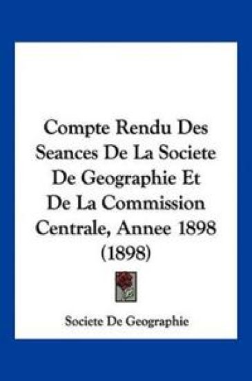 Compte Rendu Des Seances De La Societe De Geographie Et De La Commission Centrale, Annee 1898 (1898)
