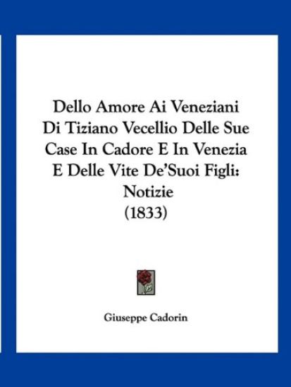Dello Amore Ai Veneziani Di Tiziano Vecellio Delle Sue Case In Cadore E In Venezia E Delle Vite De'Suoi Figli