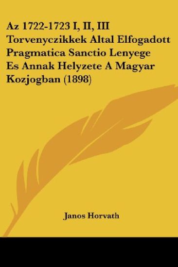 Az 1722-1723 I, II, III Torvenyczikkek Altal Elfogadott Pragmatica Sanctio Lenyege Es Annak Helyzete A Magyar Kozjogban (1898)