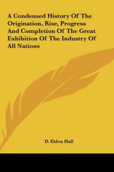 A Condensed History Of The Origination, Rise, Progress And Completion Of The Great Exhibition Of The Industry Of All Nations