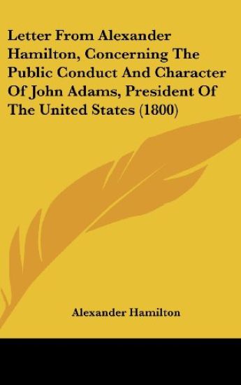 Letter From Alexander Hamilton, Concerning The Public Conduct And Character Of John Adams, President Of The United States (1800)