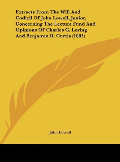 Extracts From The Will And Codicil Of John Lowell, Junior, Concerning The Lecture Fund And Opinions Of Charles G. Loring And Benjamin R. Curtis (1885)