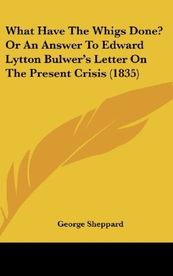 What Have The Whigs Done? Or An Answer To Edward Lytton Bulwer's Letter On The Present Crisis (1835)