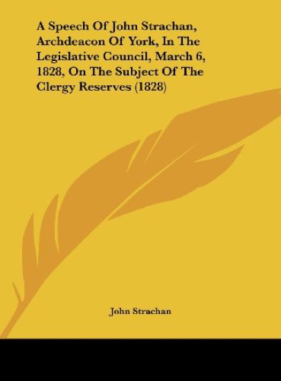 A Speech Of John Strachan, Archdeacon Of York, In The Legislative Council, March 6, 1828, On The Subject Of The Clergy Reserves (1828)