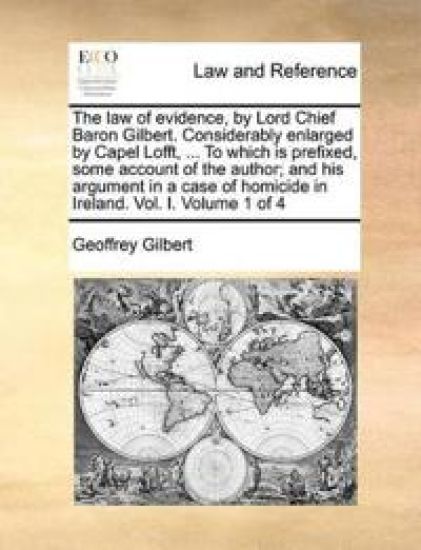 The Law of Evidence, by Lord Chief Baron Gilbert. Considerably Enlarged by Capel Lofft, ... to Which Is Prefixed, Some Account of the Author; And His Argument in a Case of Homicide in Ireland. Vol. I. Volume 1 of 4