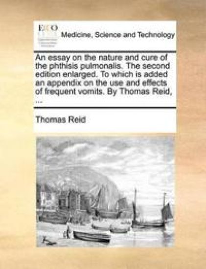 An Essay on the Nature and Cure of the Phthisis Pulmonalis. the Second Edition Enlarged. to Which Is Added an Appendix on the Use and Effects of Frequent Vomits. by Thomas Reid, ...