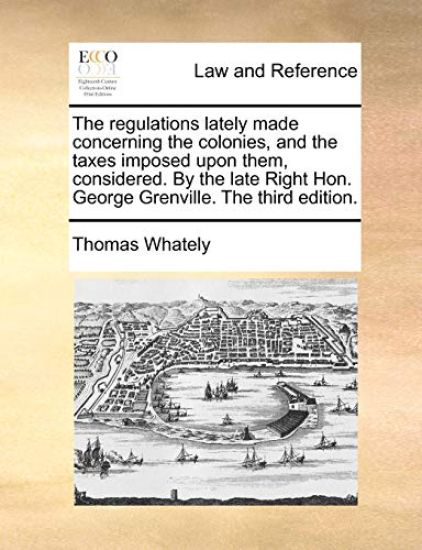The Regulations Lately Made Concerning the Colonies, and the Taxes Imposed Upon Them, Considered. by the Late Right Hon. George Grenville. the Third E