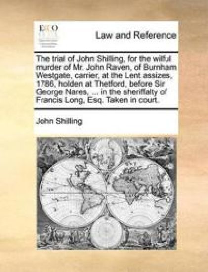 The Trial of John Shilling, for the Wilful Murder of Mr. John Raven, of Burnham Westgate, Carrier, at the Lent Assizes, 1786, Holden at Thetford, Before Sir George Nares, ... in the Sheriffalty of Francis Long, Esq. Taken in Court.