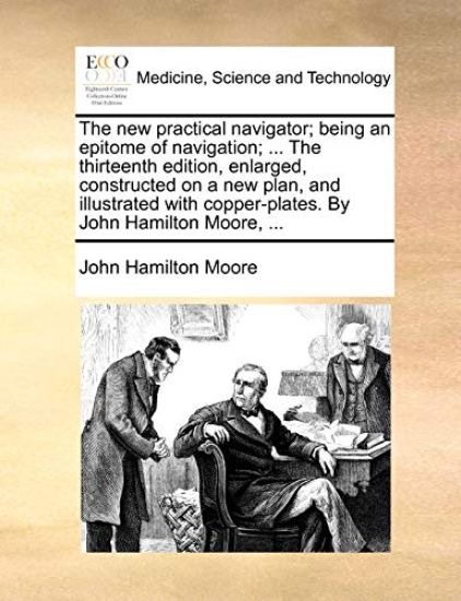 The new practical navigator; being an epitome of navigation; ... The thirteenth edition, enlarged, constructed on a new plan, and illustrated with copper-plates. By John Hamilton Moore, ...