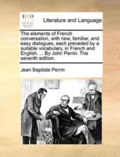 The Elements of French Conversation, with New, Familiar, and Easy Dialogues, Each Preceded by a Suitable Vocabulary, in French and English. ... by John Perrin. the Seventh Edition.