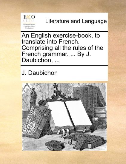 An English Exercise-Book, to Translate Into French. Comprising All the Rules of the French Grammar. ... by J. Daubichon, ...