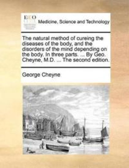 The Natural Method of Cureing the Diseases of the Body, and the Disorders of the Mind Depending on the Body. in Three Parts. ... by Geo. Cheyne, M.D. ... the Second Edition.