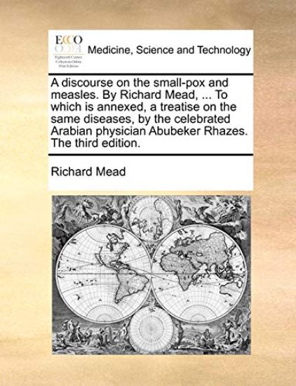 A Discourse on the Small-Pox and Measles. by Richard Mead, ... to Which Is Annexed, a Treatise on the Same Diseases, by the Celebrated Arabian Physician Abubeker Rhazes. the Third Edition.