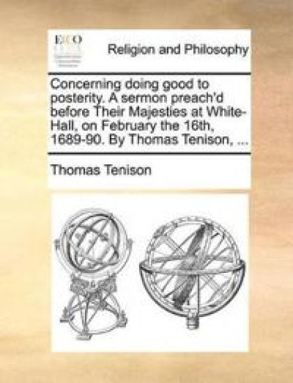 Concerning Doing Good to Posterity. a Sermon Preach'd Before Their Majesties at White-Hall, on February the 16th, 1689-90. by Thomas Tenison, ...