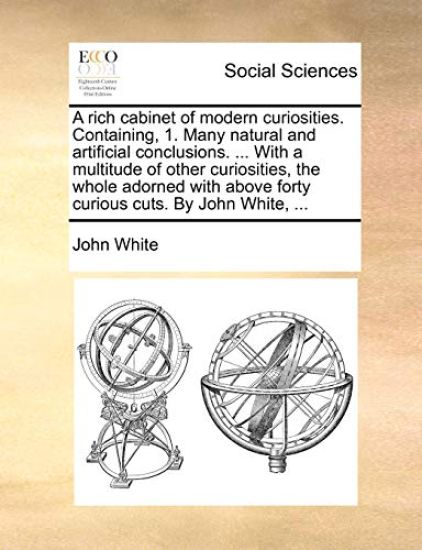 A Rich Cabinet of Modern Curiosities. Containing, 1. Many Natural and Artificial Conclusions. ... with a Multitude of Other Curiosities, the Whole Adorned with Above Forty Curious Cuts. by John White, ...