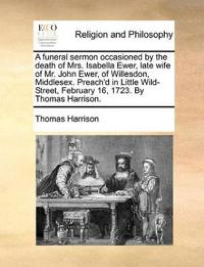 A Funeral Sermon Occasioned by the Death of Mrs. Isabella Ewer, Late Wife of Mr. John Ewer, of Willesdon, Middlesex. Preach'd in Little Wild-Street, February 16, 1723. by Thomas Harrison.