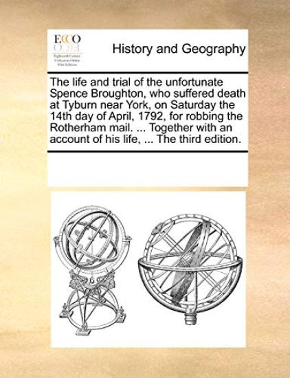 The Life and Trial of the Unfortunate Spence Broughton, Who Suffered Death at Tyburn Near York, on Saturday the 14th Day of April, 1792, for Robbing the Rotherham Mail. ... Together with an Account of His Life, ... the Third Edition.