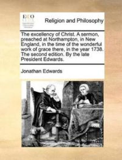 The Excellency of Christ. a Sermon, Preached at Northampton, in New England, in the Time of the Wonderful Work of Grace There, in the Year 1738. the Second Edition. by the Late President Edwards.