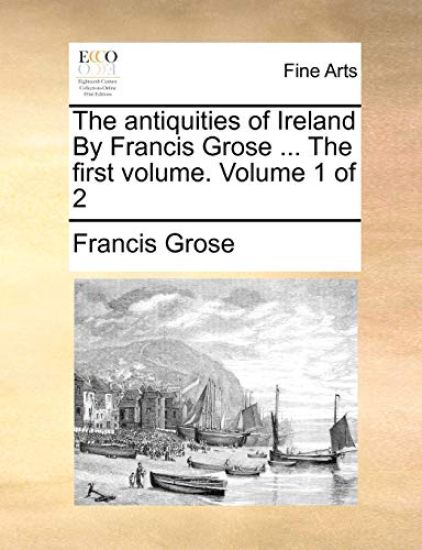 The Antiquities of Ireland by Francis Grose ... the First Volume. Volume 1 of 2