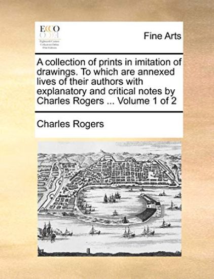 A Collection of Prints in Imitation of Drawings. to Which Are Annexed Lives of Their Authors with Explanatory and Critical Notes by Charles Rogers ... Volume 1 of 2