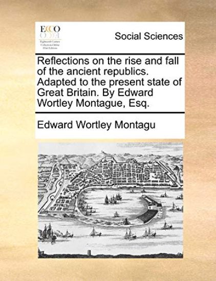 Reflections on the Rise and Fall of the Ancient Republics. Adapted to the Present State of Great Britain. by Edward Wortley Montague, Esq.