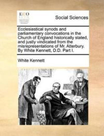 Ecclesiastical Synods and Parliamentary Convocations in the Church of England Historically Stated, and Justly Vindicated from the Misrepresentations of Mr. Atterbury. by White Kennett, D.D. Part I.