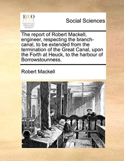 The report of Robert Mackell, engineer, respecting the branch-canal, to be extended from the termination of the Great Canal, upon the Forth at Heuck, to the harbour of Borrowstounness.