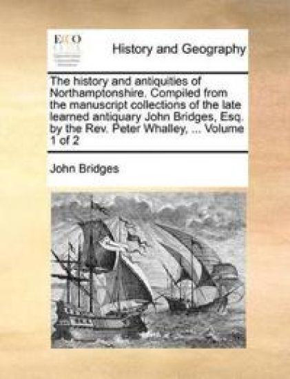 The history and antiquities of Northamptonshire. Compiled from the manuscript collections of the late learned antiquary John Bridges, Esq. by the Rev. Peter Whalley, ... Volume 1 of 2
