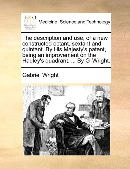The Description and Use, of a New Constructed Octant, Sextant and Quintant. by His Majesty's Patent, Being an Improvement on the Hadley's Quadrant. ... by G. Wright.